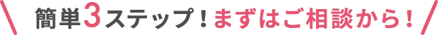 簡単3ステップ！まずはご相談から！